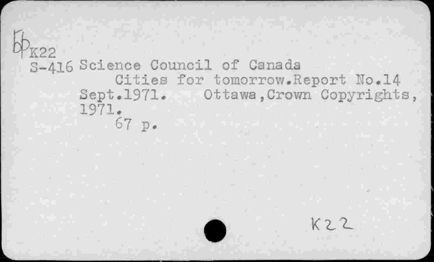 ﻿S-416 Science Council of Canada
Cities for tomorrow.Report No.14 Sept.1971. Ottawa,Crown Copyrights, 1971.
67 p.
KZ^